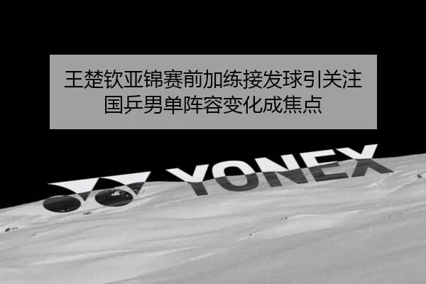 王楚钦亚锦赛前加练接发球引关注 国乒男单阵容变化成焦点